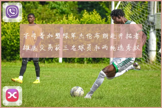 字母哥加盟绿军杰伦布朗赴开拓者雄鹿交易获三名球员和两轮选秀权