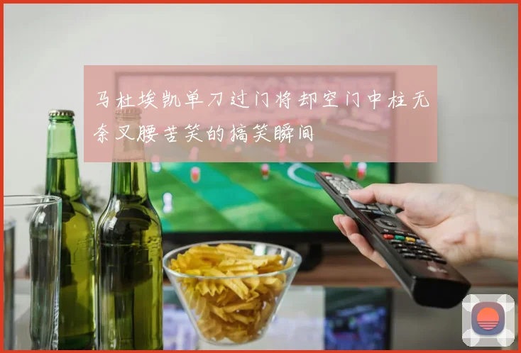 马杜埃凯单刀过门将却空门中柱无奈叉腰苦笑的搞笑瞬间