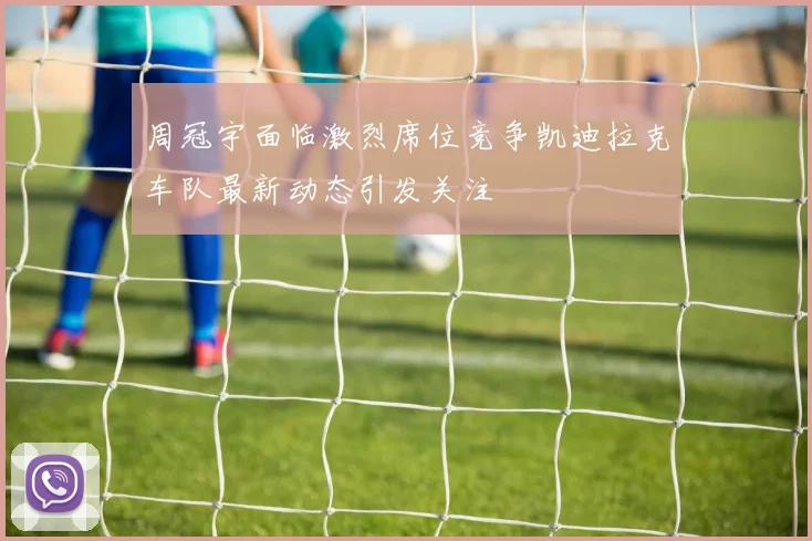 周冠宇面临激烈席位竞争凯迪拉克车队最新动态引发关注