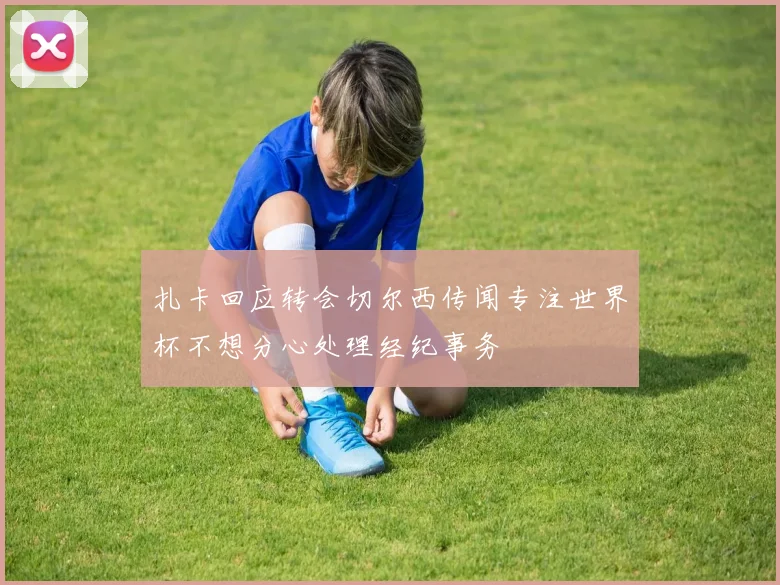 扎卡回应转会切尔西传闻专注世界杯不想分心处理经纪事务