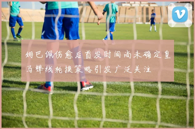 姆巴佩伤愈后首发时间尚未确定皇马锋线轮换策略引发广泛关注