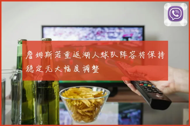詹姆斯若重返湖人球队阵容将保持稳定无大幅度调整