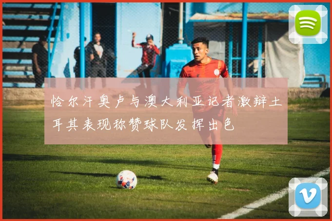 恰尔汗奥卢与澳大利亚记者激辩土耳其表现称赞球队发挥出色