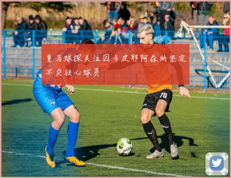 皇马球探关注因卡皮耶阿森纳坚定不卖核心球员