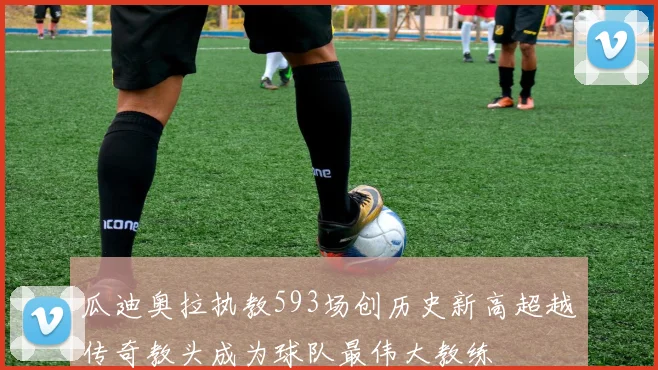 瓜迪奥拉执教593场创历史新高超越传奇教头成为球队最伟大教练