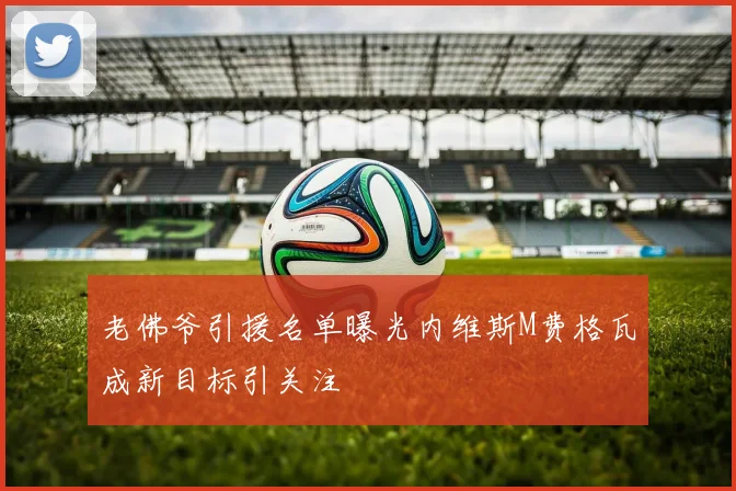 老佛爷引援名单曝光内维斯M费格瓦成新目标引关注