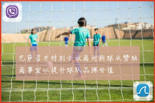 巴萨召开特别会议商讨新球衣赞助商事宜以提升球队品牌价值