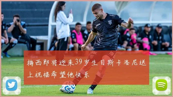 梅西即将迎来39岁生日斯卡洛尼送上祝福希望他快乐