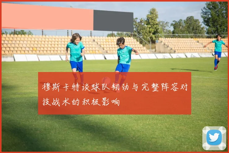 穆斯卡特谈球队韧劲与完整阵容对技战术的积极影响