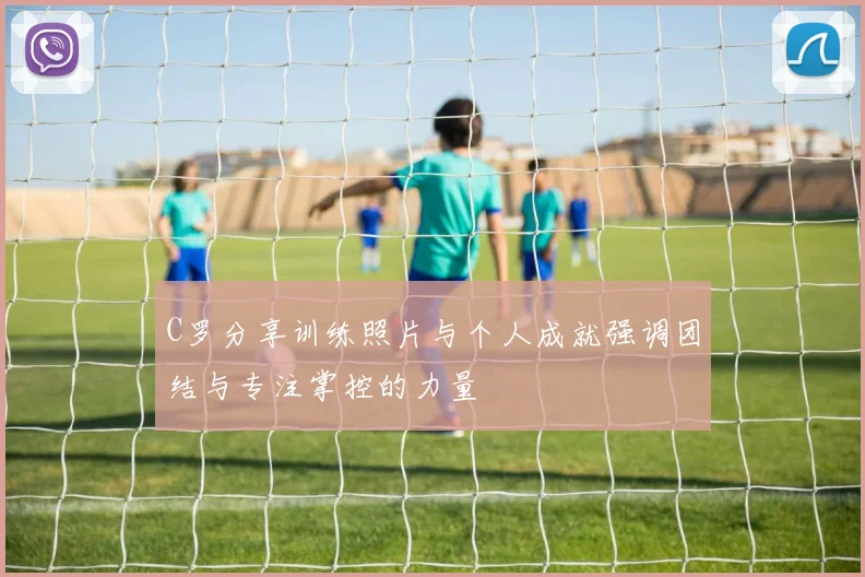 C罗分享训练照片与个人成就强调团结与专注掌控的力量