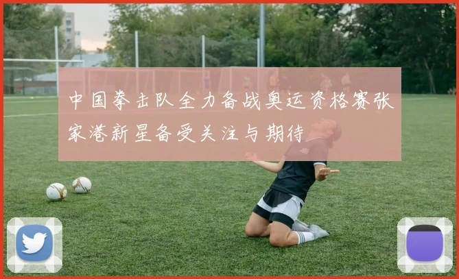 中国拳击队全力备战奥运资格赛张家港新星备受关注与期待