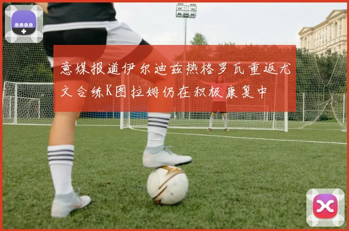意媒报道伊尔迪兹热格罗瓦重返尤文合练K图拉姆仍在积极康复中