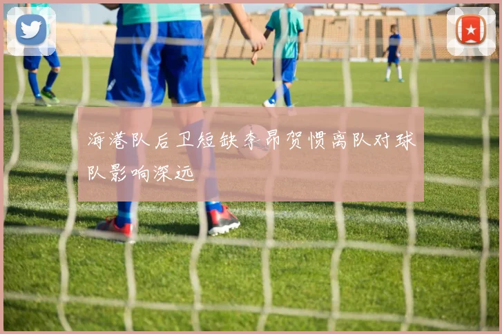 海港队后卫短缺李昂贺惯离队对球队影响深远