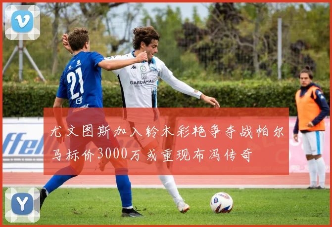 尤文图斯加入铃木彩艳争夺战帕尔马标价3000万或重现布冯传奇