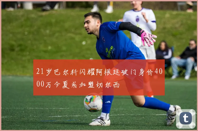 21岁巴尔科闪耀阿根廷破门身价4000万今夏或加盟切尔西