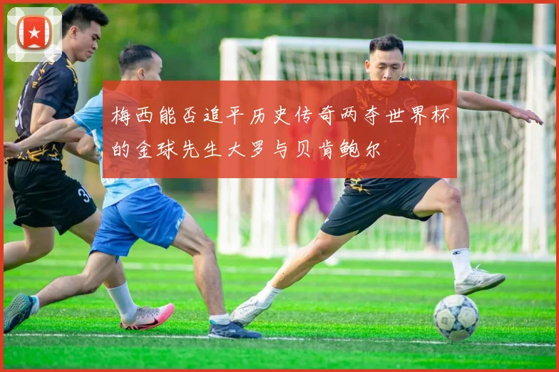 梅西能否追平历史传奇两夺世界杯的金球先生大罗与贝肯鲍尔