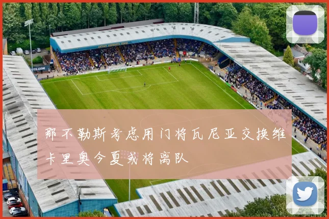 那不勒斯考虑用门将瓦尼亚交换维卡里奥今夏或将离队