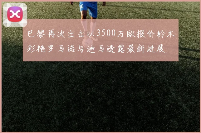 巴黎再次出击以3500万欧报价铃木彩艳罗马诺与迪马透露最新进展