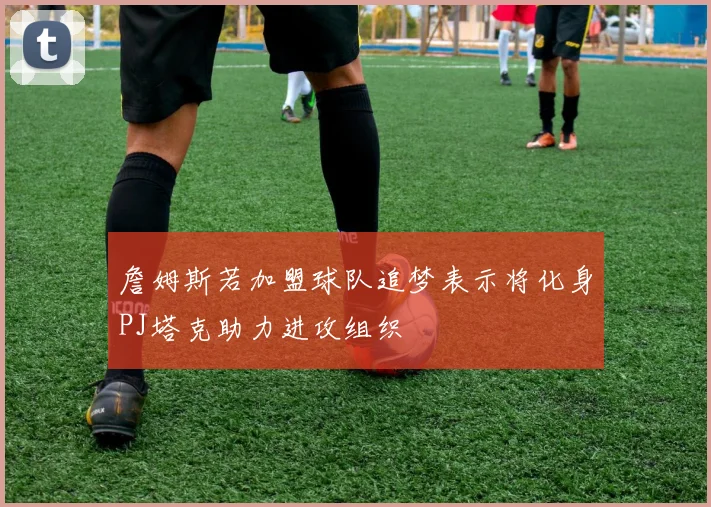 詹姆斯若加盟球队追梦表示将化身PJ塔克助力进攻组织