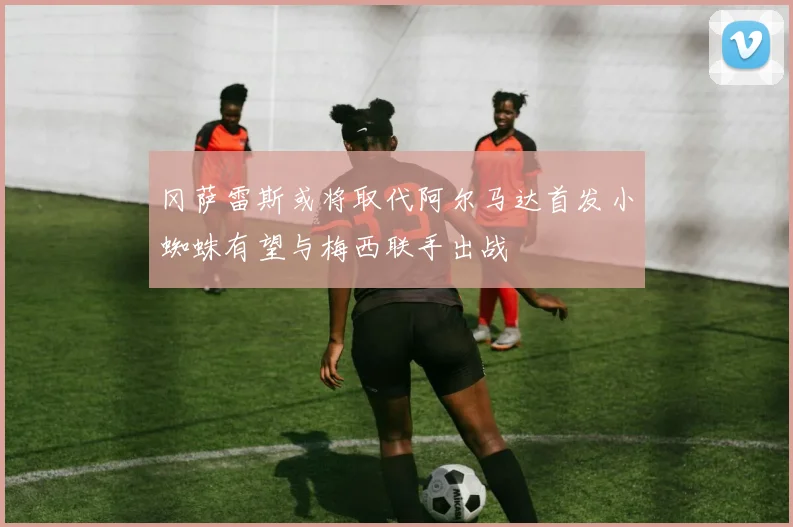 冈萨雷斯或将取代阿尔马达首发小蜘蛛有望与梅西联手出战