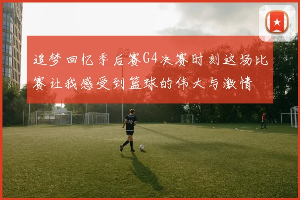 追梦回忆季后赛G4决赛时刻这场比赛让我感受到篮球的伟大与激情