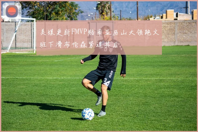 美媒更新FMVP赔率亚历山大领跑文班下滑布伦森紧追其后