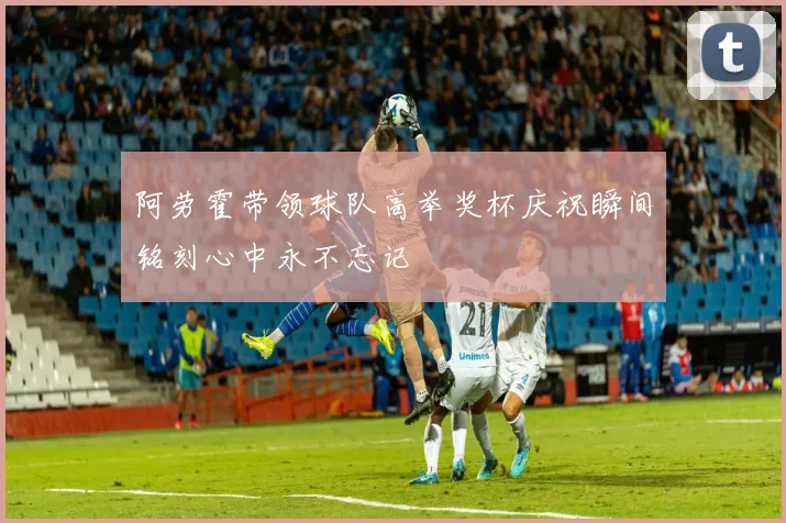 阿劳霍带领球队高举奖杯庆祝瞬间铭刻心中永不忘记