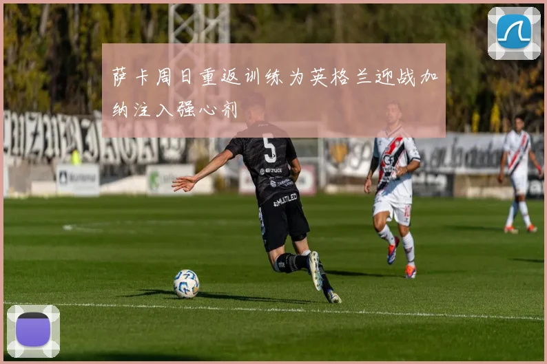 萨卡周日重返训练为英格兰迎战加纳注入强心剂